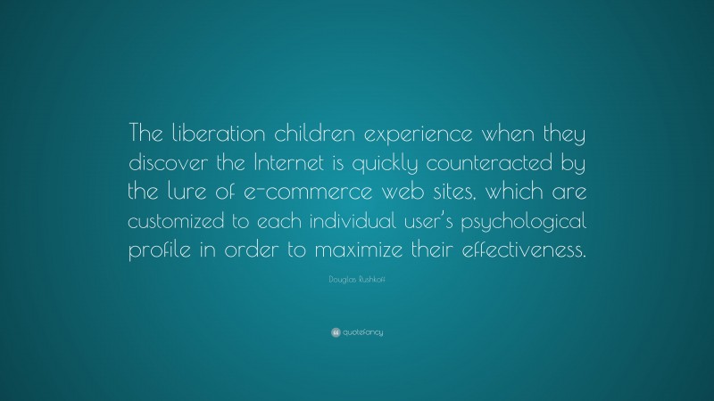 Douglas Rushkoff Quote: “The liberation children experience when they discover the Internet is quickly counteracted by the lure of e-commerce web sites, which are customized to each individual user’s psychological profile in order to maximize their effectiveness.”