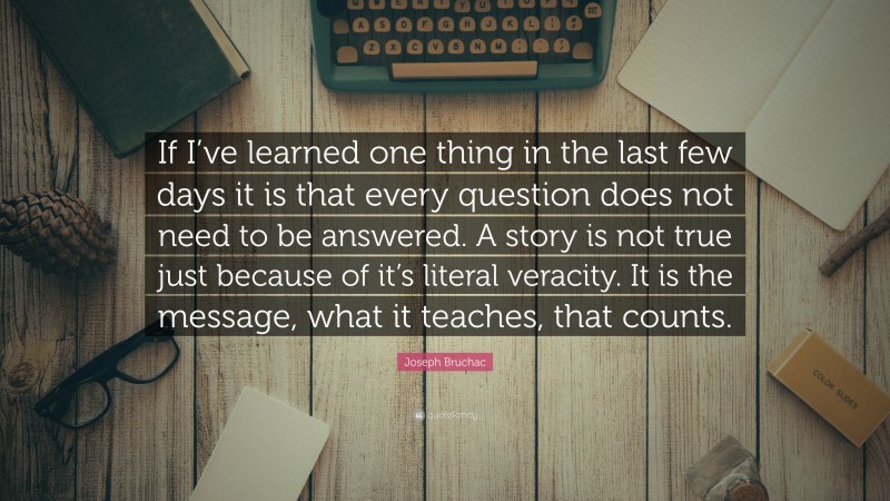 Joseph Bruchac Quote: “If I’ve learned one thing in the last few days it is that every question does not need to be answered. A story is not true just because of it’s literal veracity. It is the message, what it teaches, that counts.”