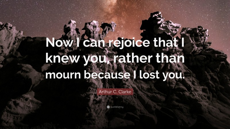 Arthur C. Clarke Quote: “Now I can rejoice that I knew you, rather than mourn because I lost you.”