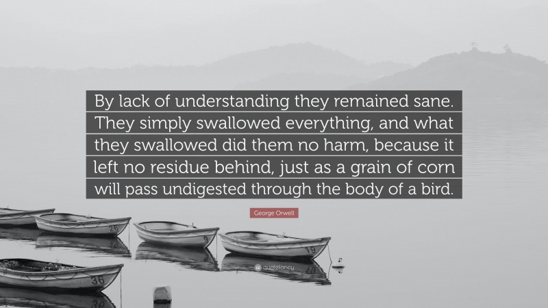 George Orwell Quote: “By lack of understanding they remained sane. They simply swallowed everything, and what they swallowed did them no harm, because it left no residue behind, just as a grain of corn will pass undigested through the body of a bird.”