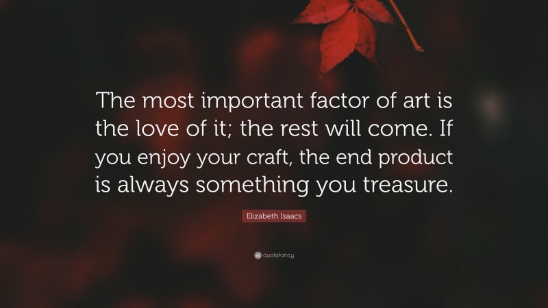 Elizabeth Isaacs Quote: “The most important factor of art is the love of it; the rest will come. If you enjoy your craft, the end product is always something you treasure.”