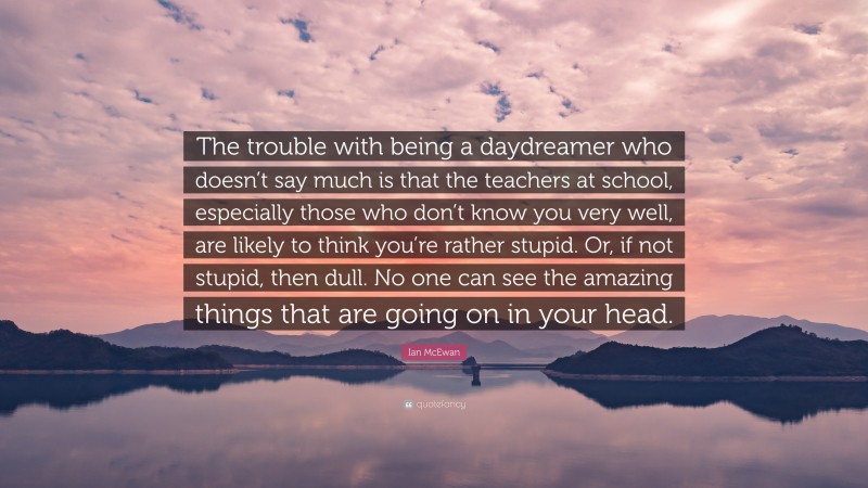 Ian McEwan Quote: “The trouble with being a daydreamer who doesn’t say much is that the teachers at school, especially those who don’t know you very well, are likely to think you’re rather stupid. Or, if not stupid, then dull. No one can see the amazing things that are going on in your head.”