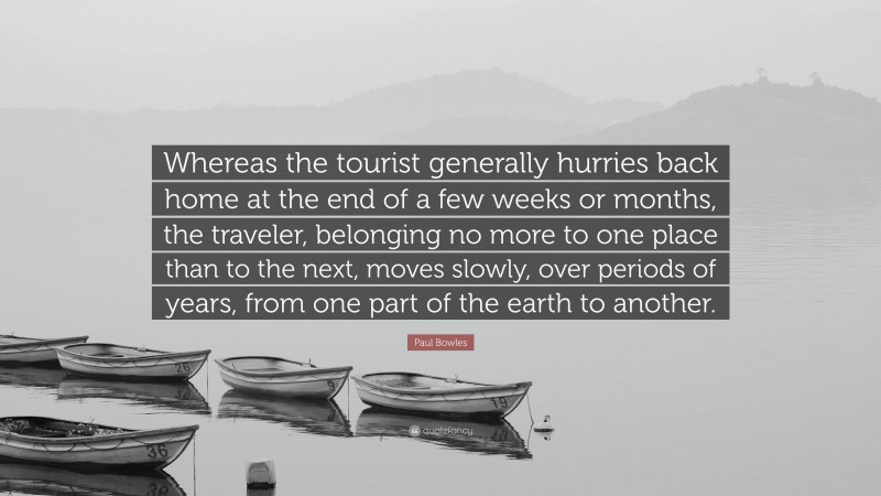 Paul Bowles Quote: “Whereas the tourist generally hurries back home at the end of a few weeks or months, the traveler, belonging no more to one place than to the next, moves slowly, over periods of years, from one part of the earth to another.”