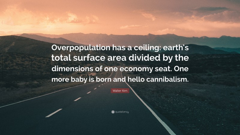 Walter Kirn Quote: “Overpopulation has a ceiling: earth’s total surface area divided by the dimensions of one economy seat. One more baby is born and hello cannibalism.”