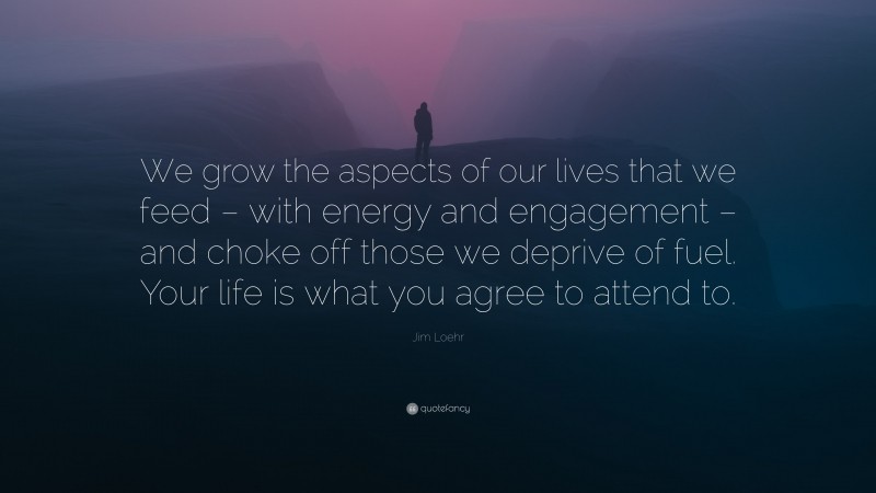 Jim Loehr Quote: “We grow the aspects of our lives that we feed – with energy and engagement – and choke off those we deprive of fuel. Your life is what you agree to attend to.”