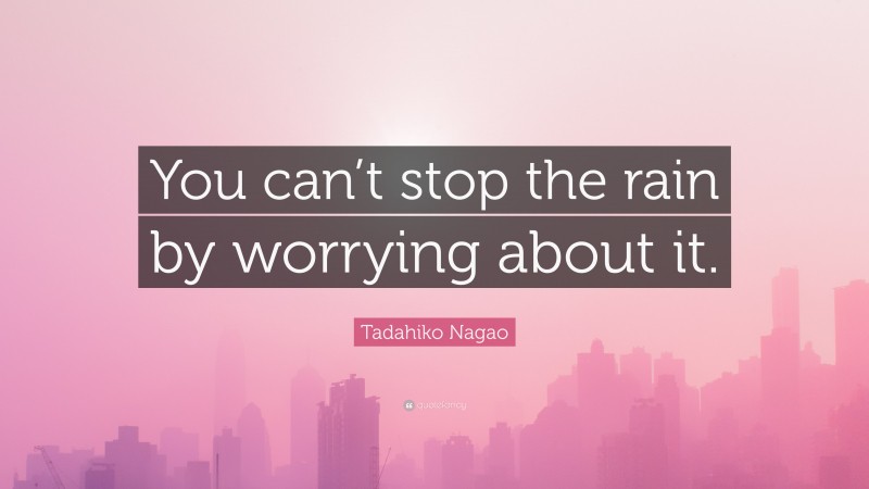 Tadahiko Nagao Quote: “You can’t stop the rain by worrying about it.”
