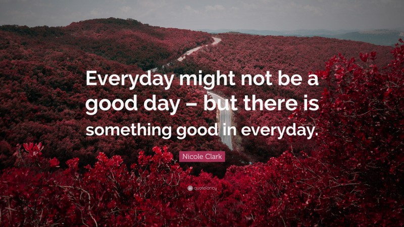 Nicole Clark Quote: “Everyday might not be a good day – but there is something good in everyday.”