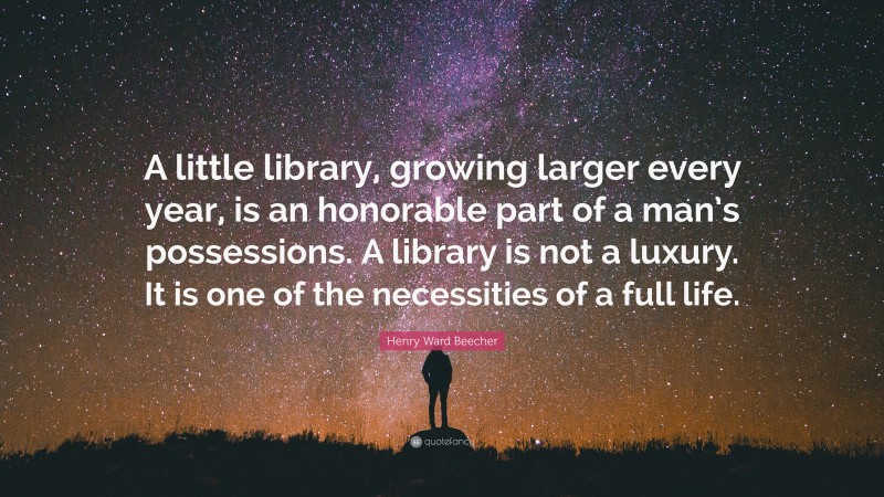Henry Ward Beecher Quote: “A little library, growing larger every year, is an honorable part of a man’s possessions. A library is not a luxury. It is one of the necessities of a full life.”