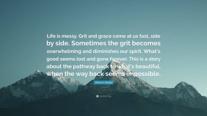 Sharon E. Rainey Quote: “Life is messy. Grit and grace come at us fast, side by side. Sometimes the grit becomes overwhelming and diminishes our spirit. What’s good seems lost and gone forever. This is a story about the pathway back to what’s beautiful, when the way back seems impossible.”