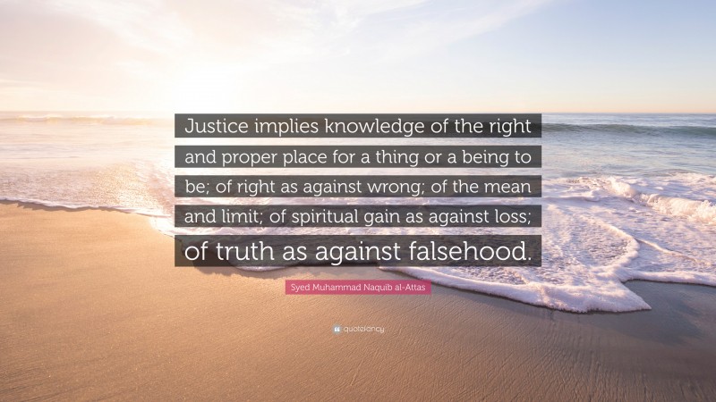 Syed Muhammad Naquib al-Attas Quote: “Justice implies knowledge of the right and proper place for a thing or a being to be; of right as against wrong; of the mean and limit; of spiritual gain as against loss; of truth as against falsehood.”