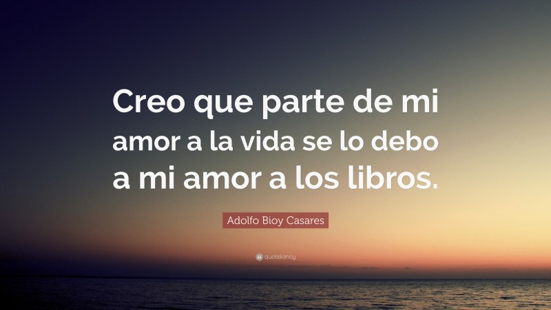 Adolfo Bioy Casares Quote: “Creo que parte de mi amor a la vida se lo debo a mi amor a los libros.”