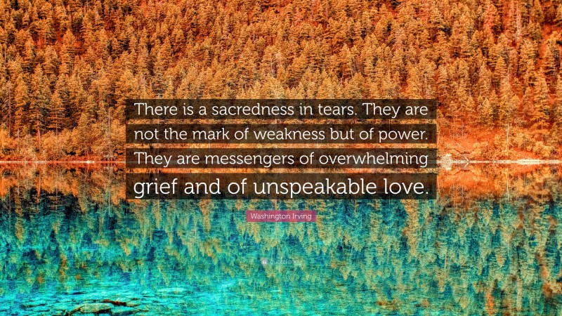Washington Irving Quote: “There is a sacredness in tears. They are not the mark of weakness but of power. They are messengers of overwhelming grief and of unspeakable love.”
