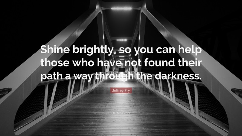 Jeffrey Fry Quote: “Shine brightly, so you can help those who have not found their path a way through the darkness.”