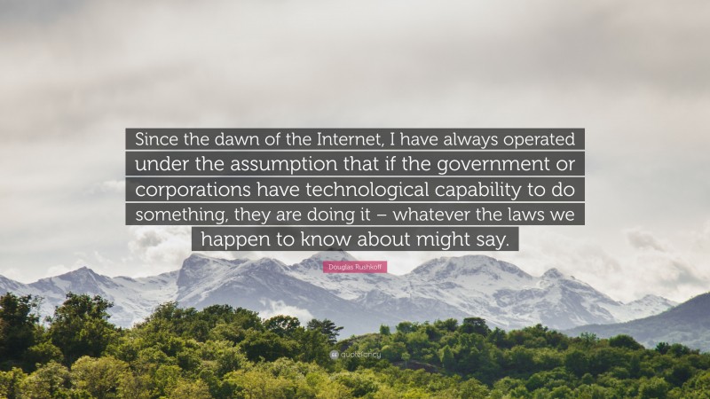 Douglas Rushkoff Quote: “Since the dawn of the Internet, I have always operated under the assumption that if the government or corporations have technological capability to do something, they are doing it – whatever the laws we happen to know about might say.”