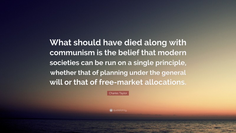Charles Taylor Quote: “What should have died along with communism is the belief that modern societies can be run on a single principle, whether that of planning under the general will or that of free-market allocations.”