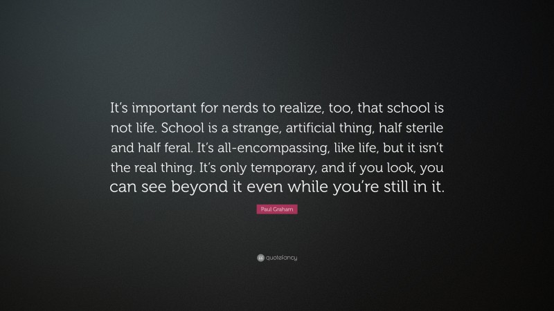 Paul Graham Quote: “It’s important for nerds to realize, too, that school is not life. School is a strange, artificial thing, half sterile and half feral. It’s all-encompassing, like life, but it isn’t the real thing. It’s only temporary, and if you look, you can see beyond it even while you’re still in it.”
