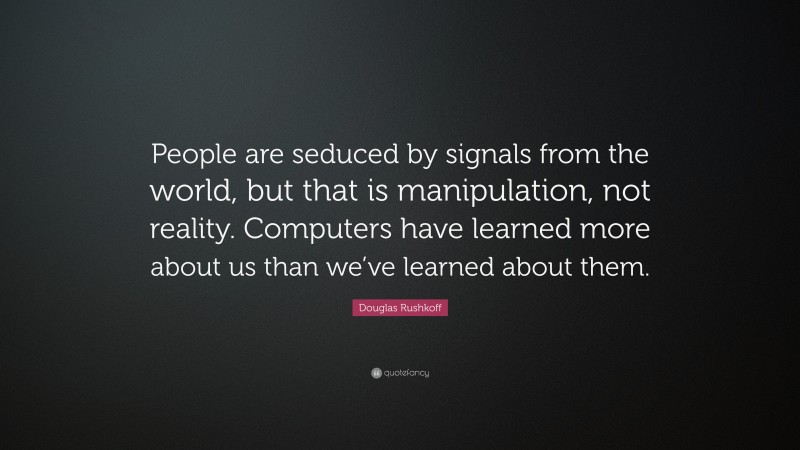 Douglas Rushkoff Quote: “People are seduced by signals from the world, but that is manipulation, not reality. Computers have learned more about us than we’ve learned about them.”