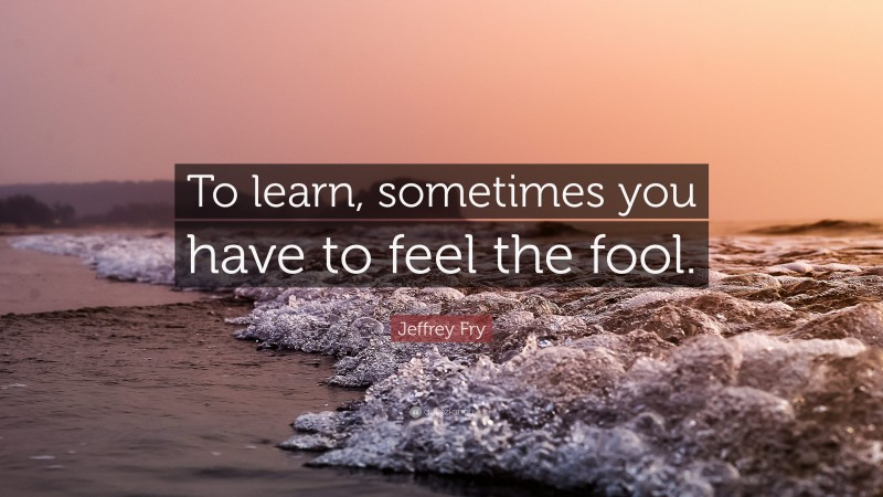 Jeffrey Fry Quote: “To learn, sometimes you have to feel the fool.”