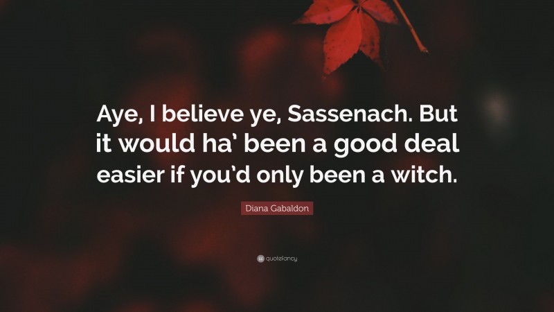 Diana Gabaldon Quote: “Aye, I believe ye, Sassenach. But it would ha’ been a good deal easier if you’d only been a witch.”