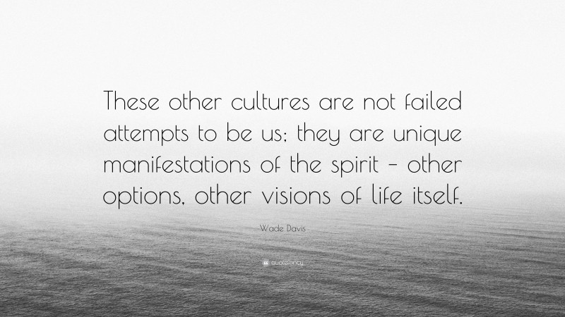 Wade Davis Quote: “These other cultures are not failed attempts to be us; they are unique manifestations of the spirit – other options, other visions of life itself.”
