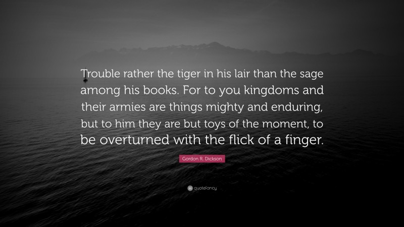 Gordon R. Dickson Quote: “Trouble rather the tiger in his lair than the sage among his books. For to you kingdoms and their armies are things mighty and enduring, but to him they are but toys of the moment, to be overturned with the flick of a finger.”