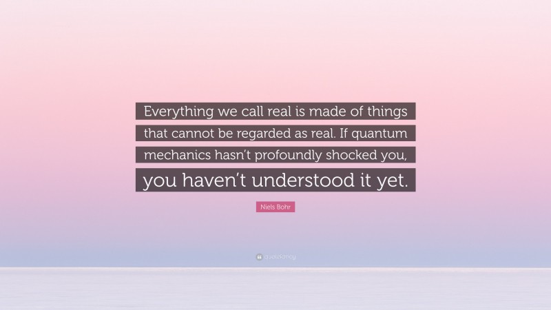 Niels Bohr Quote: “Everything we call real is made of things that cannot be regarded as real. If quantum mechanics hasn’t profoundly shocked you, you haven’t understood it yet.”