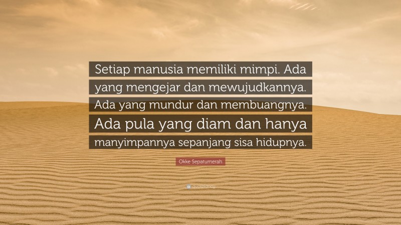 Okke Sepatumerah Quote: “Setiap manusia memiliki mimpi. Ada yang mengejar dan mewujudkannya. Ada yang mundur dan membuangnya. Ada pula yang diam dan hanya manyimpannya sepanjang sisa hidupnya.”
