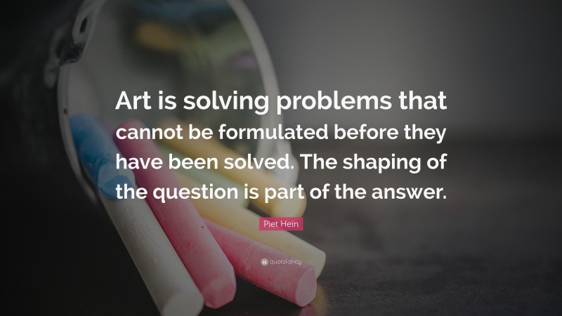 Piet Hein Quote: “Art is solving problems that cannot be formulated before they have been solved. The shaping of the question is part of the answer.”