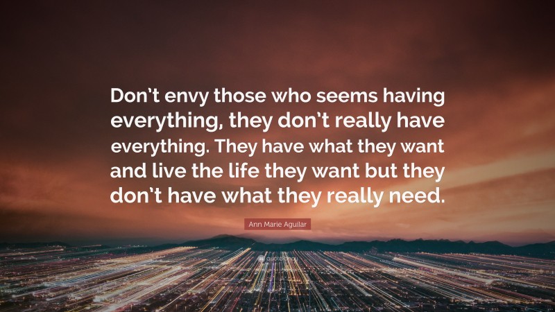 Ann Marie Aguilar Quote: “Don’t envy those who seems having everything, they don’t really have everything. They have what they want and live the life they want but they don’t have what they really need.”