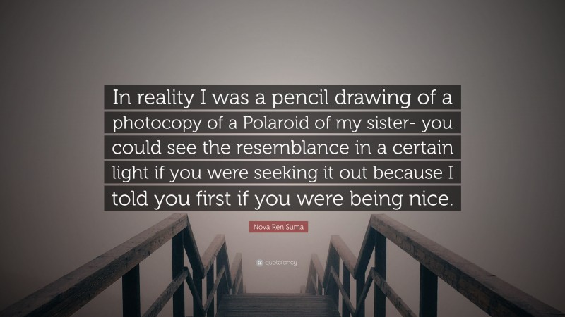 Nova Ren Suma Quote: “In reality I was a pencil drawing of a photocopy of a Polaroid of my sister- you could see the resemblance in a certain light if you were seeking it out because I told you first if you were being nice.”