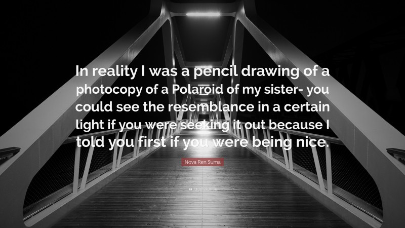 Nova Ren Suma Quote: “In reality I was a pencil drawing of a photocopy of a Polaroid of my sister- you could see the resemblance in a certain light if you were seeking it out because I told you first if you were being nice.”