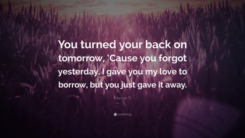 Maroon 5 Quote: “You turned your back on tomorrow, ‘Cause you forgot yesterday. I gave you my love to borrow, but you just gave it away.”