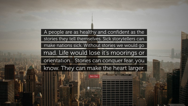 Ben Okri Quote: “A people are as healthy and confident as the stories they tell themselves. Sick storytellers can make nations sick. Without stories we would go mad. Life would lose it’s moorings or orientation... Stories can conquer fear, you know. They can make the heart larger.”