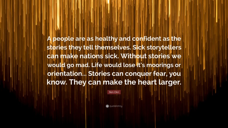 Ben Okri Quote: “A people are as healthy and confident as the stories they tell themselves. Sick storytellers can make nations sick. Without stories we would go mad. Life would lose it’s moorings or orientation... Stories can conquer fear, you know. They can make the heart larger.”