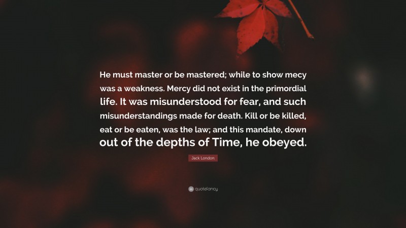 Jack London Quote: “He must master or be mastered; while to show mecy was a weakness. Mercy did not exist in the primordial life. It was misunderstood for fear, and such misunderstandings made for death. Kill or be killed, eat or be eaten, was the law; and this mandate, down out of the depths of Time, he obeyed.”