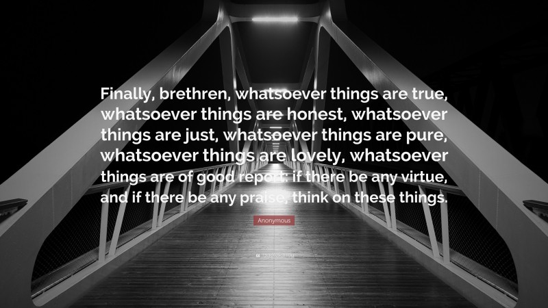 Anonymous Quote: “Finally, brethren, whatsoever things are true, whatsoever things are honest, whatsoever things are just, whatsoever things are pure, whatsoever things are lovely, whatsoever things are of good report: if there be any virtue, and if there be any praise, think on these things.”