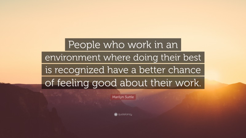 Marilyn Suttle Quote: “People who work in an environment where doing their best is recognized have a better chance of feeling good about their work.”