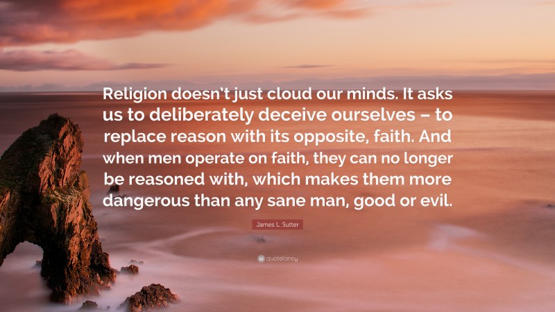 James L. Sutter Quote: “Religion doesn’t just cloud our minds. It asks us to deliberately deceive ourselves – to replace reason with its opposite, faith. And when men operate on faith, they can no longer be reasoned with, which makes them more dangerous than any sane man, good or evil.”