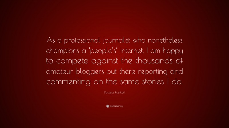 Douglas Rushkoff Quote: “As a professional journalist who nonetheless champions a ‘people’s’ Internet, I am happy to compete against the thousands of amateur bloggers out there reporting and commenting on the same stories I do.”