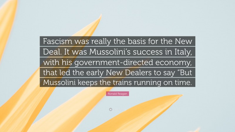Ronald Reagan Quote: “Fascism was really the basis for the New Deal. It was Mussolini’s success in Italy, with his government-directed economy, that led the early New Dealers to say “But Mussolini keeps the trains running on time.”