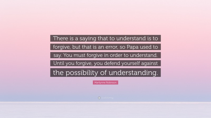 Marilynne Robinson Quote: “There is a saying that to understand is to forgive, but that is an error, so Papa used to say. You must forgive in order to understand. Until you forgive, you defend yourself against the possibility of understanding.”