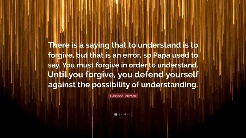 Marilynne Robinson Quote: “There is a saying that to understand is to forgive, but that is an error, so Papa used to say. You must forgive in order to understand. Until you forgive, you defend yourself against the possibility of understanding.”