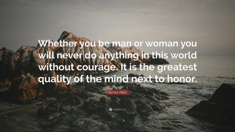 James Allen Quote: “Whether you be man or woman you will never do anything in this world without courage. It is the greatest quality of the mind next to honor.”