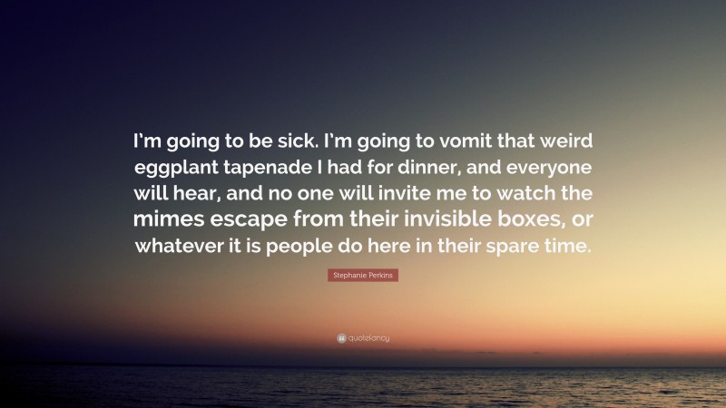 Stephanie Perkins Quote: “I’m going to be sick. I’m going to vomit that weird eggplant tapenade I had for dinner, and everyone will hear, and no one will invite me to watch the mimes escape from their invisible boxes, or whatever it is people do here in their spare time.”
