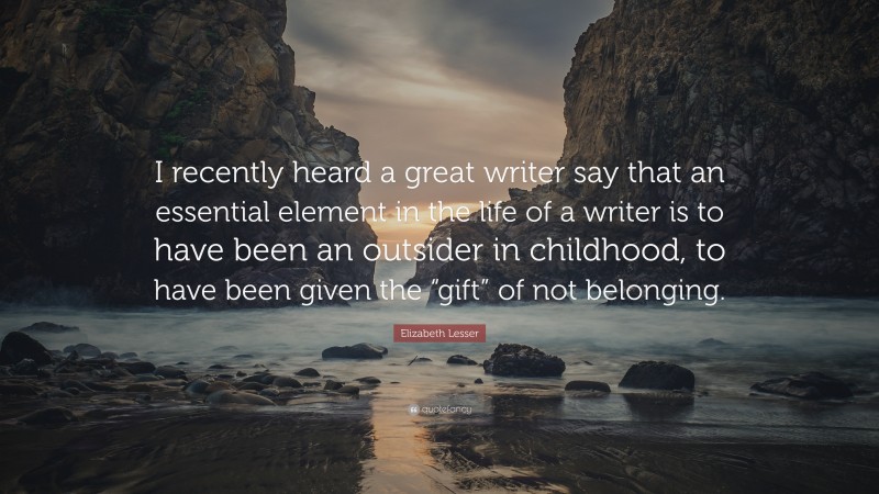 Elizabeth Lesser Quote: “I recently heard a great writer say that an essential element in the life of a writer is to have been an outsider in childhood, to have been given the “gift” of not belonging.”