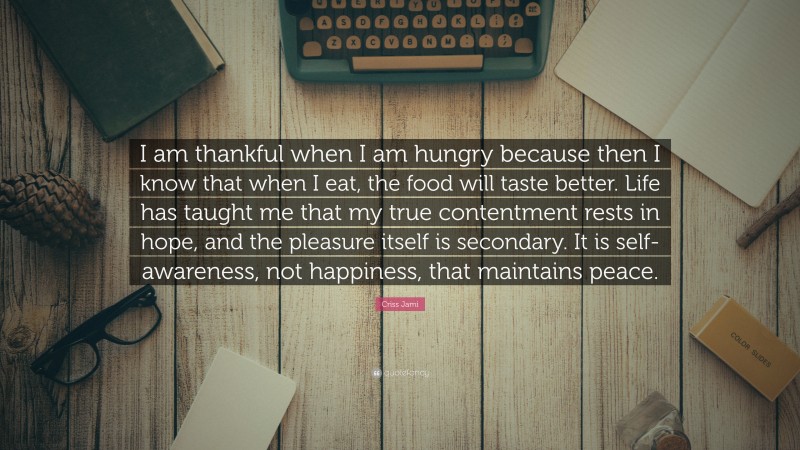 Criss Jami Quote: “I am thankful when I am hungry because then I know that when I eat, the food will taste better. Life has taught me that my true contentment rests in hope, and the pleasure itself is secondary. It is self-awareness, not happiness, that maintains peace.”