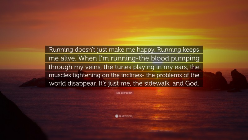Lisa Schroeder Quote: “Running doesn’t just make me happy. Running keeps me alive. When I’m running-the blood pumping through my veins, the tunes playing in my ears, the muscles tightening on the inclines- the problems of the world disappear. It’s just me, the sidewalk, and God.”
