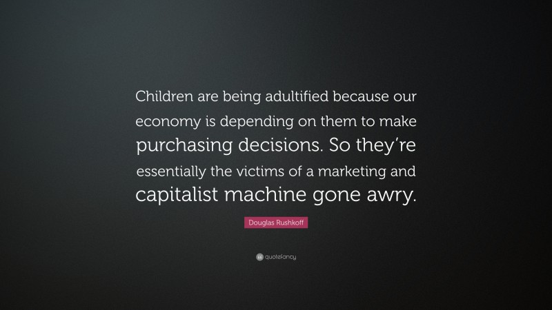 Douglas Rushkoff Quote: “Children are being adultified because our economy is depending on them to make purchasing decisions. So they’re essentially the victims of a marketing and capitalist machine gone awry.”
