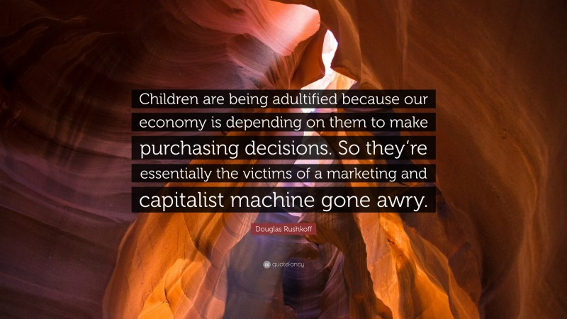 Douglas Rushkoff Quote: “Children are being adultified because our economy is depending on them to make purchasing decisions. So they’re essentially the victims of a marketing and capitalist machine gone awry.”