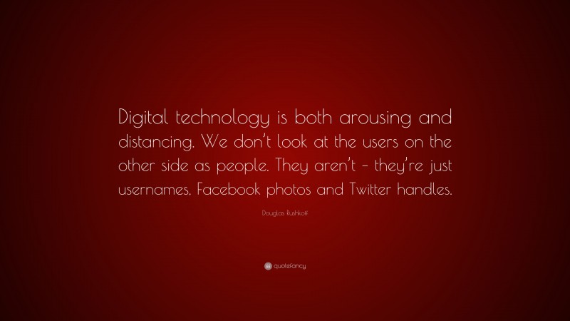 Douglas Rushkoff Quote: “Digital technology is both arousing and distancing. We don’t look at the users on the other side as people. They aren’t – they’re just usernames, Facebook photos and Twitter handles.”